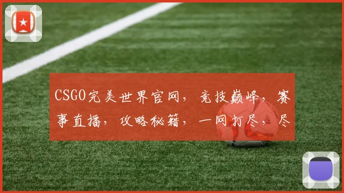 CSGO完美世界官网，竞技巅峰，赛事直播，攻略秘籍，一网打尽，尽在掌握