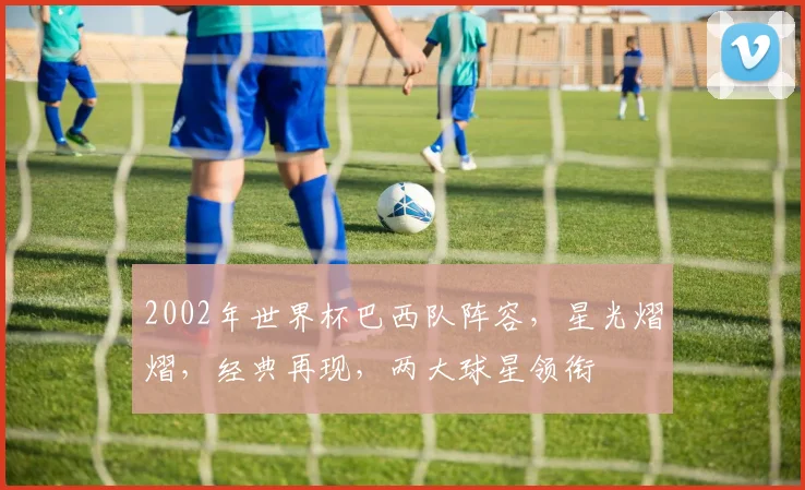 2002年世界杯巴西队阵容，星光熠熠，经典再现，两大球星领衔