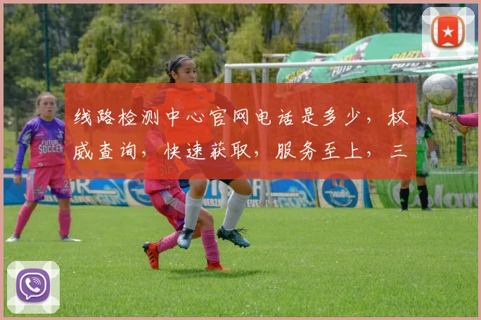 线路检测中心官网电话是多少，权威查询，快速获取，服务至上，三步轻松解决。