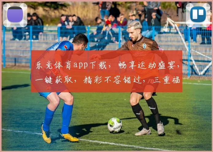 乐竞体育app下载，畅享运动盛宴，一键获取，精彩不容错过，三重福利等你来