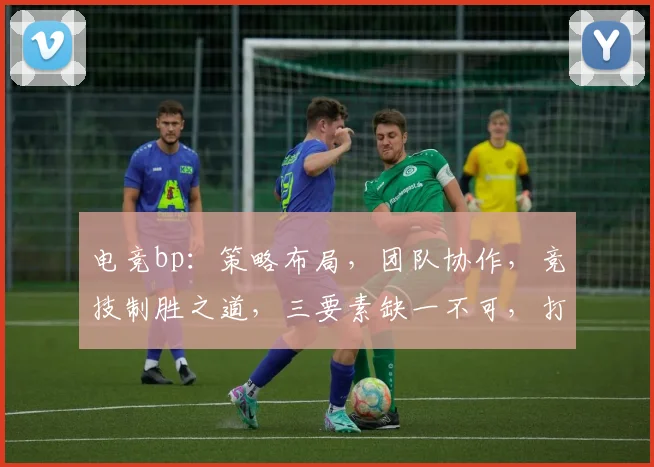电竞bp：策略布局，团队协作，竞技制胜之道，三要素缺一不可，打造巅峰对决