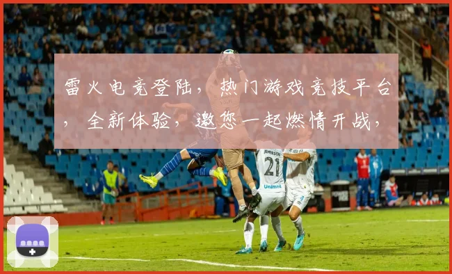 雷火电竞登陆，热门游戏竞技平台，全新体验，邀您一起燃情开战，三重惊喜不停歇