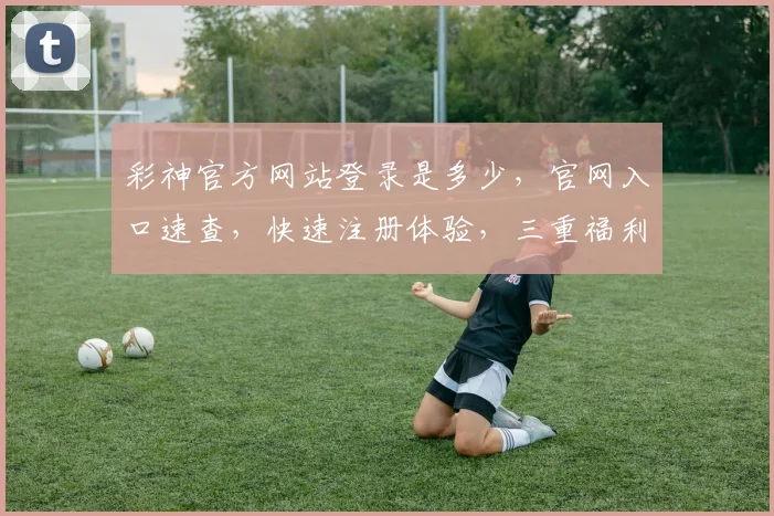 彩神官方网站登录是多少，官网入口速查，快速注册体验，三重福利，不容错过