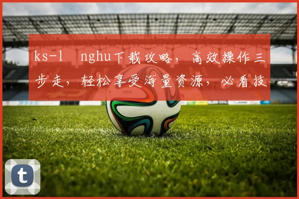 ks-lⅰnghu下载攻略，高效操作三步走，轻松享受海量资源，必看技巧分享