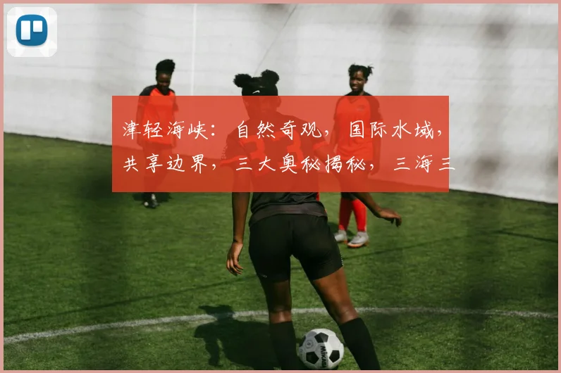 津轻海峡：自然奇观，国际水域，共享边界，三大奥秘揭秘，三海三界交汇点
