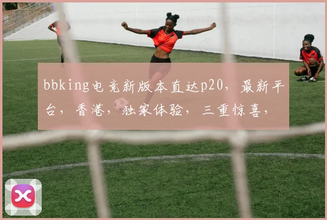 bbking电竞新版本直达p20，最新平台，香港，独家体验，三重惊喜，不容错过