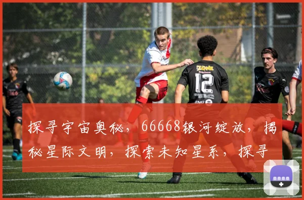 探寻宇宙奥秘，66668银河绽放，揭秘星际文明，探索未知星系，探寻星际之旅。